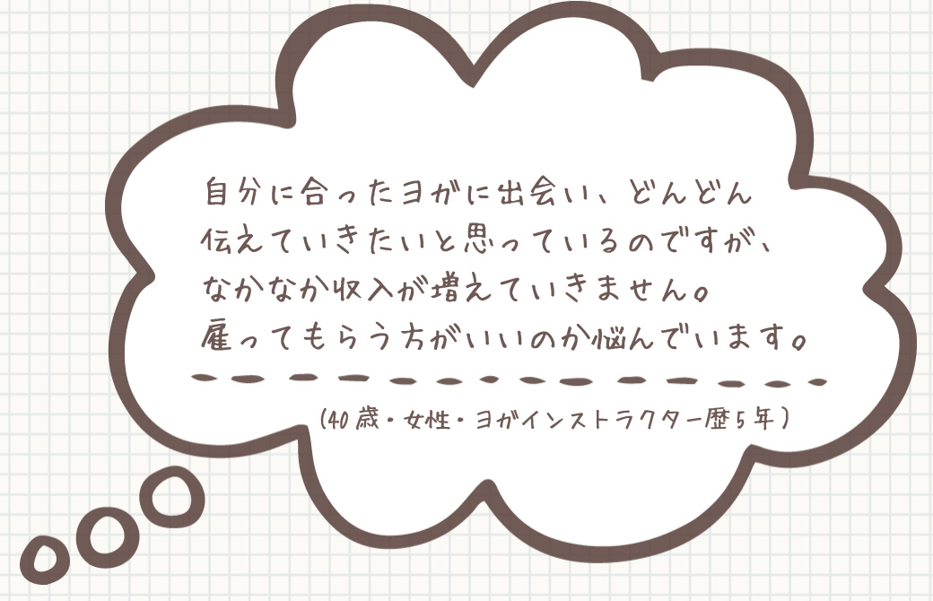 お悩み：自分に合ったヨガに出会い、伝えていきたいですが、 なかなか収入が増えていきません。 雇ってもらう方がいいのか悩んでいます。