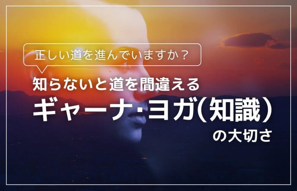 知らないと道を間違える「ギャーナ・ヨガ（知識）」の大切さ